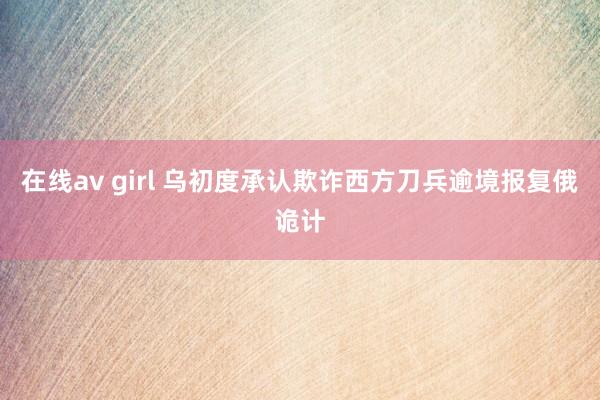 在线av girl 乌初度承认欺诈西方刀兵逾境报复俄诡计