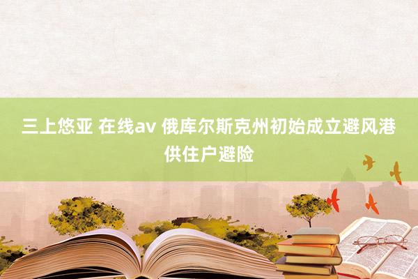 三上悠亚 在线av 俄库尔斯克州初始成立避风港供住户避险