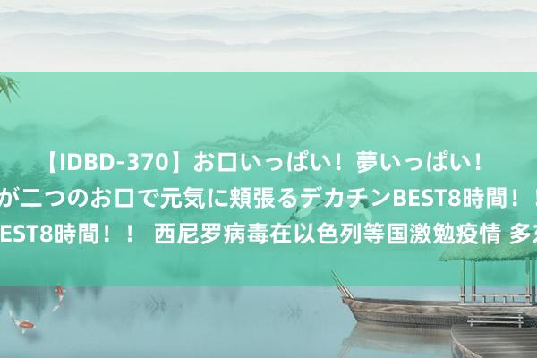 【IDBD-370】お口いっぱい！夢いっぱい！ MEGAマラ S級美女達が二つのお口で元気に頬張るデカチンBEST8時間！！ 西尼罗病毒在以色列等国激勉疫情 多东说念主归天