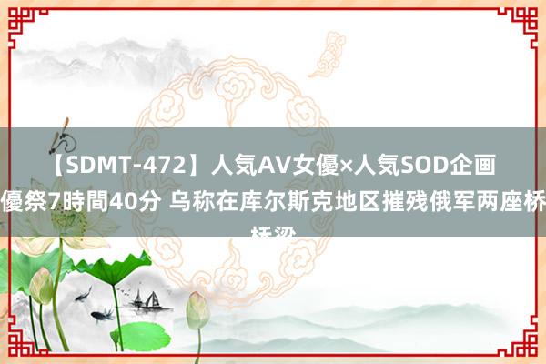 【SDMT-472】人気AV女優×人気SOD企画 女優祭7時間40分 乌称在库尔斯克地区摧残俄军两座桥梁