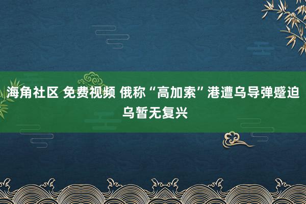 海角社区 免费视频 俄称“高加索”港遭乌导弹蹙迫 乌暂无复兴