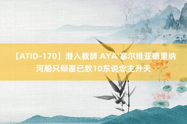 【ATID-170】潜入教師 AYA 塞尔维亚德里纳河船只倾覆已致10东说念主升天