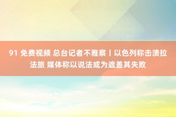 91 免费视频 总台记者不雅察丨以色列称击溃拉法旅 媒体称以说法或为遮盖其失败