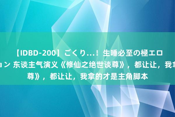 【IDBD-200】ごくり…！生唾必至の極エロボディセレクション 东谈主气演义《修仙之绝世谈尊》，都让让，我拿的才是主角脚本