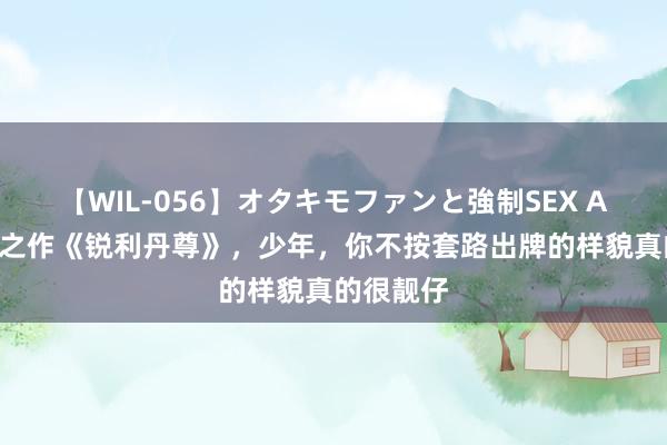 【WIL-056】オタキモファンと強制SEX AYA 高能之作《锐利丹尊》，少年，你不按套路出牌的样貌真的很靓仔