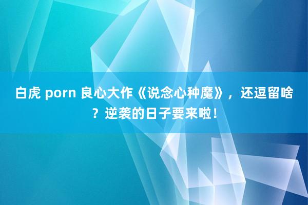 白虎 porn 良心大作《说念心种魔》，还逗留啥？逆袭的日子要来啦！