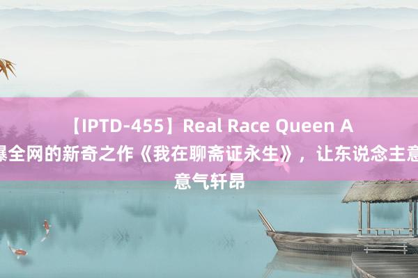 【IPTD-455】Real Race Queen AYA 火爆全网的新奇之作《我在聊斋证永生》，让东说念主意气轩昂