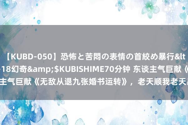 【KUBD-050】恐怖と苦悶の表情の首絞め暴行</a>2013-03-18幻奇&$KUBISHIME70分钟 东谈主气巨献《无敌从退九张婚书运转》，老天顺我老天昌，老天逆我叫它一火