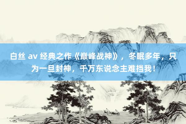 白丝 av 经典之作《巅峰战神》，冬眠多年，只为一旦封神，千万东说念主难挡我！