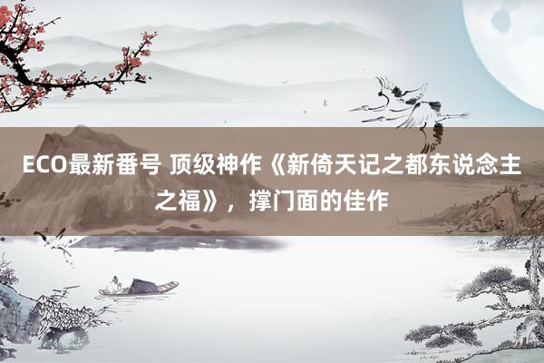 ECO最新番号 顶级神作《新倚天记之都东说念主之福》，撑门面的佳作