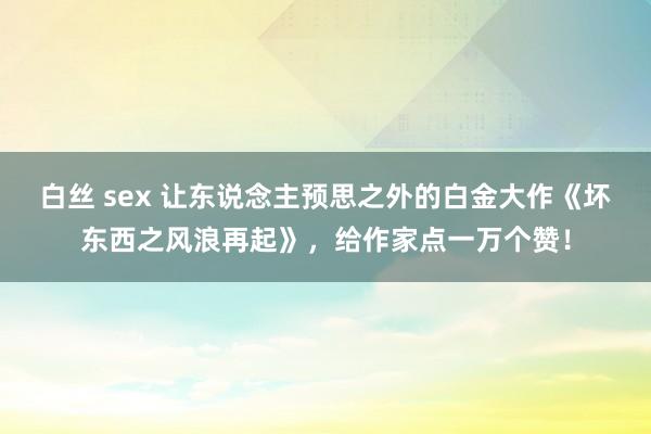 白丝 sex 让东说念主预思之外的白金大作《坏东西之风浪再起》，给作家点一万个赞！