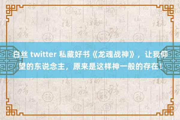 白丝 twitter 私藏好书《龙魂战神》，让我仰望的东说念主，原来是这样神一般的存在！