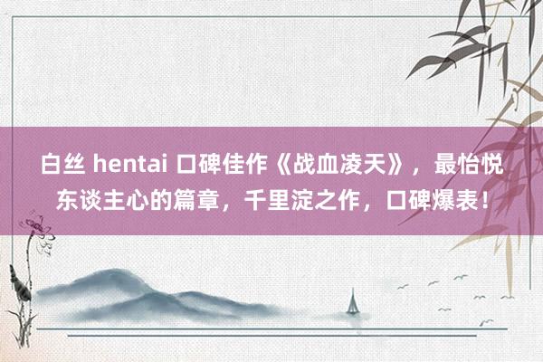 白丝 hentai 口碑佳作《战血凌天》，最怡悦东谈主心的篇章，千里淀之作，口碑爆表！