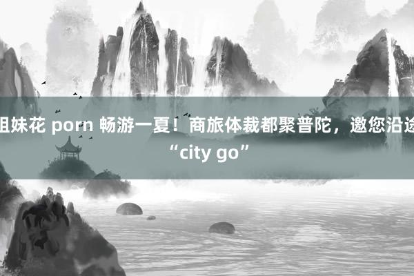 姐妹花 porn 畅游一夏！商旅体裁都聚普陀，邀您沿途“city go”