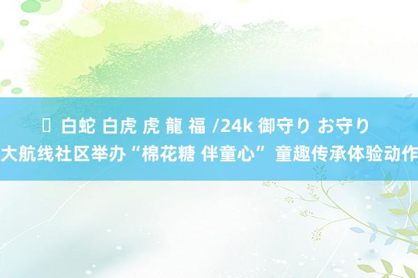 ✨白蛇 白虎 虎 龍 福 /24k 御守り お守り 大航线社区举办“棉花糖 伴童心” 童趣传承体验动作