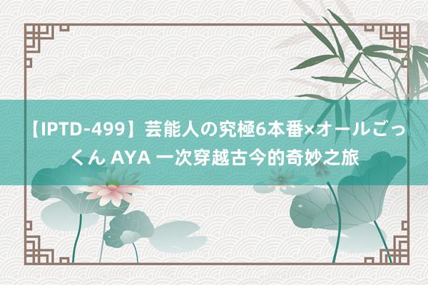 【IPTD-499】芸能人の究極6本番×オールごっくん AYA 一次穿越古今的奇妙之旅