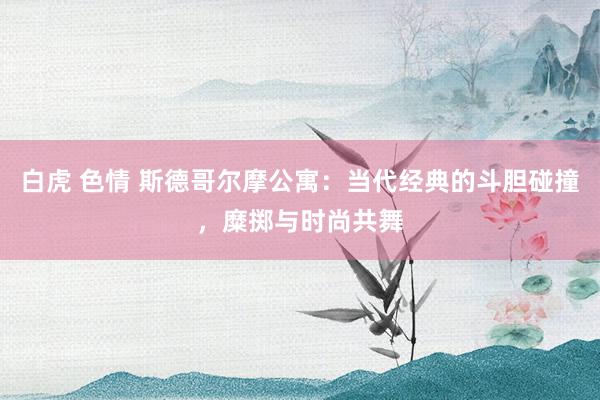 白虎 色情 斯德哥尔摩公寓：当代经典的斗胆碰撞，糜掷与时尚共舞