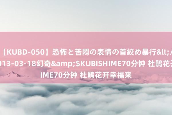 【KUBD-050】恐怖と苦悶の表情の首絞め暴行</a>2013-03-18幻奇&$KUBISHIME70分钟 杜鹃花开幸福来