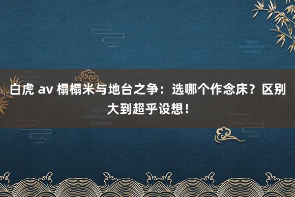 白虎 av 榻榻米与地台之争：选哪个作念床？区别大到超乎设想！