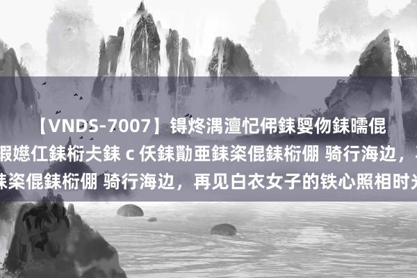 【VNDS-7007】锝炵湡澶忋伄銇娿伆銇曘倱锝?鐔熷コ銇犮仯銇﹁倢瑕嬨仜銇椼仧銇ｃ仸銇勩亜銇栥倱銇椼倗 骑行海边，再见白衣女子的铁心照相时光