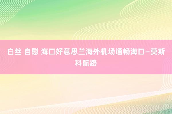 白丝 自慰 海口好意思兰海外机场通畅海口—莫斯科航路