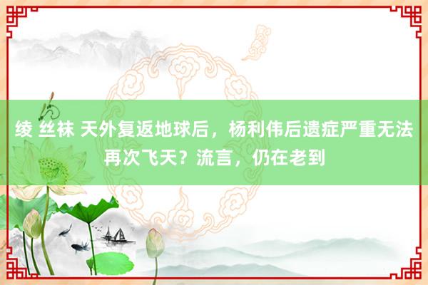 绫 丝袜 天外复返地球后，杨利伟后遗症严重无法再次飞天？流言，仍在老到