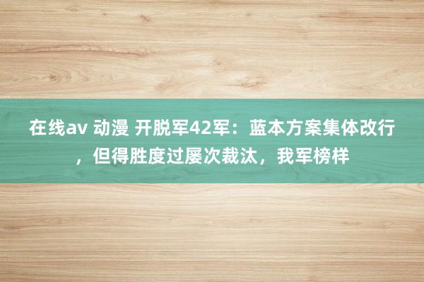 在线av 动漫 开脱军42军：蓝本方案集体改行，但得胜度过屡次裁汰，我军榜样