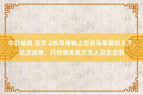 牛奶姐姐 足交 2枚导弹换上百名乌军精锐主干，这次战绩，只怕俄军我方王人没念念到