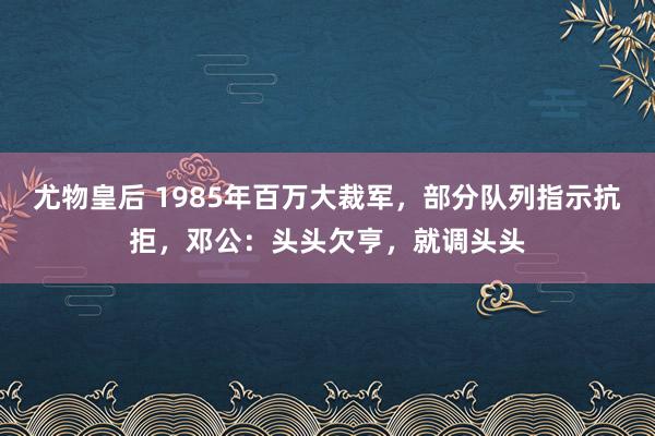 尤物皇后 1985年百万大裁军，部分队列指示抗拒，邓公：头头欠亨，就调头头