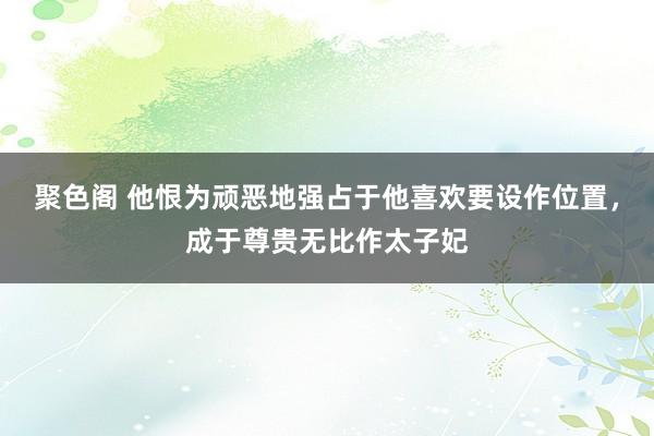 聚色阁 他恨为顽恶地强占于他喜欢要设作位置，成于尊贵无比作太子妃