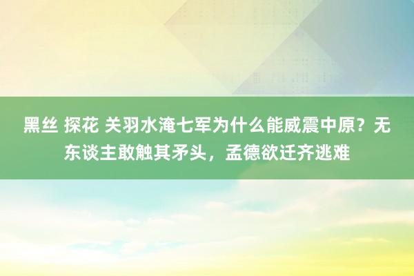 黑丝 探花 关羽水淹七军为什么能威震中原？无东谈主敢触其矛头，孟德欲迁齐逃难