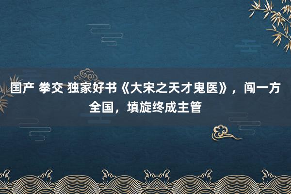 国产 拳交 独家好书《大宋之天才鬼医》，闯一方全国，填旋终成主管