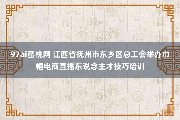 97ai蜜桃网 江西省抚州市东乡区总工会举办巾帼电商直播东说念主才技巧培训