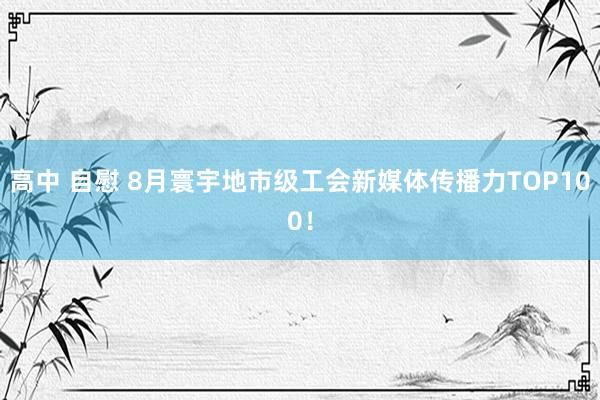 高中 自慰 8月寰宇地市级工会新媒体传播力TOP100！