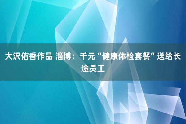 大沢佑香作品 淄博：千元“健康体检套餐”送给长途员工