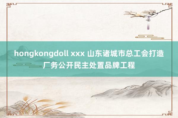 hongkongdoll xxx 山东诸城市总工会打造厂务公开民主处置品牌工程