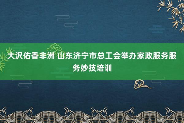 大沢佑香非洲 山东济宁市总工会举办家政服务服务妙技培训