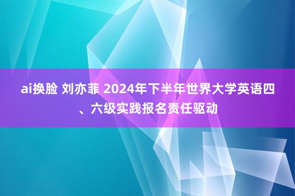 ai换脸 刘亦菲 2024年下半年世界大学英语四、六级实践报名责任驱动