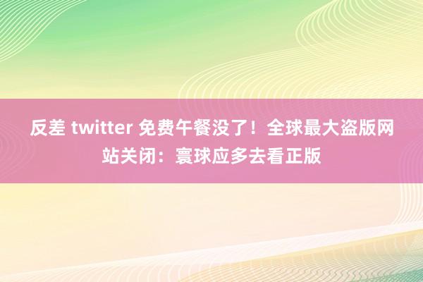 反差 twitter 免费午餐没了！全球最大盗版网站关闭：寰球应多去看正版