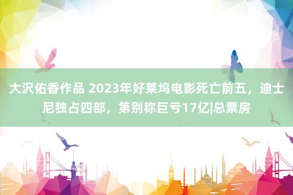 大沢佑香作品 2023年好莱坞电影死亡前五，迪士尼独占四部，第别称巨亏17亿|总票房