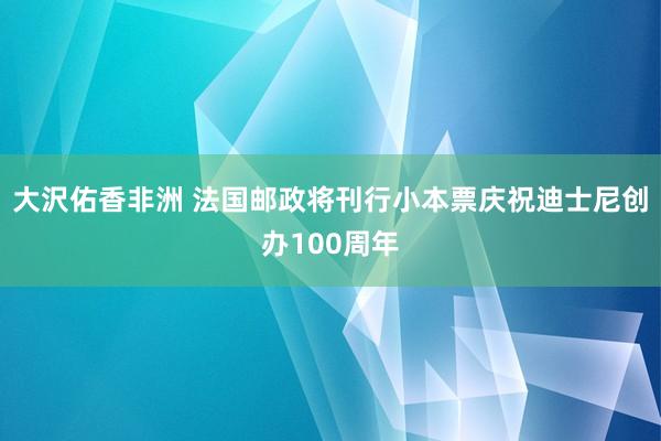 大沢佑香非洲 法国邮政将刊行小本票庆祝迪士尼创办100周年