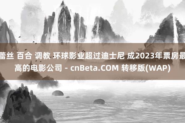 蕾丝 百合 调教 环球影业超过迪士尼 成2023年票房最高的电影公司 - cnBeta.COM 转移版(WAP)