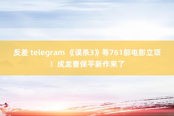 反差 telegram 《误杀3》等761部电影立项！成龙曹保平新作来了