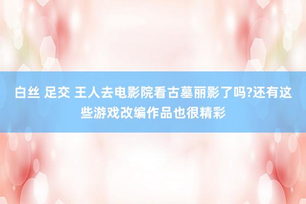 白丝 足交 王人去电影院看古墓丽影了吗?还有这些游戏改编作品也很精彩