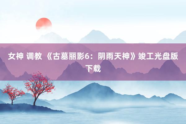 女神 调教 《古墓丽影6：阴雨天神》竣工光盘版下载