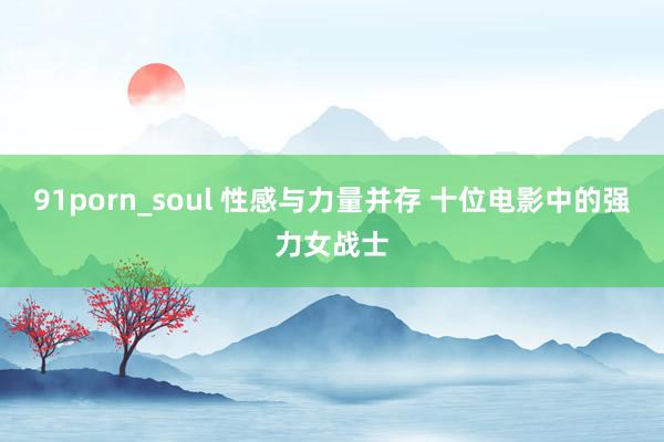 91porn_soul 性感与力量并存 十位电影中的强力女战士