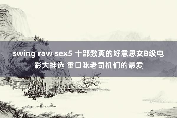 swing raw sex5 十部激爽的好意思女B级电影大推选 重口味老司机们的最爱