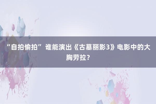 “自拍偷拍” 谁能演出《古墓丽影3》电影中的大胸劳拉？