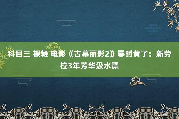 科目三 裸舞 电影《古墓丽影2》霎时黄了：新劳拉3年芳华汲水漂