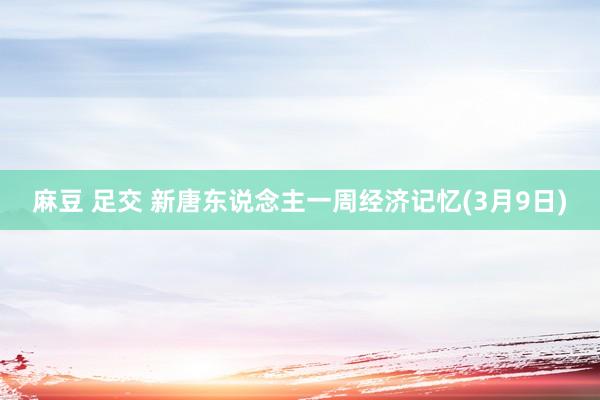 麻豆 足交 新唐东说念主一周经济记忆(3月9日)